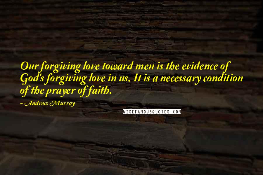 Andrew Murray Quotes: Our forgiving love toward men is the evidence of God's forgiving love in us. It is a necessary condition of the prayer of faith.