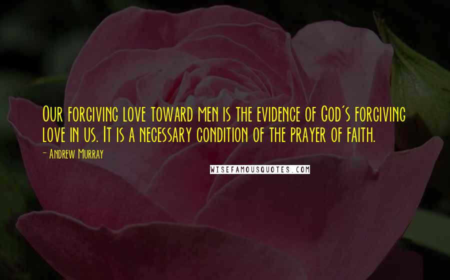 Andrew Murray Quotes: Our forgiving love toward men is the evidence of God's forgiving love in us. It is a necessary condition of the prayer of faith.