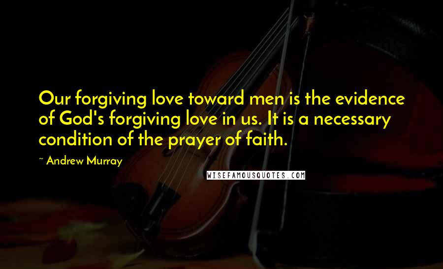 Andrew Murray Quotes: Our forgiving love toward men is the evidence of God's forgiving love in us. It is a necessary condition of the prayer of faith.