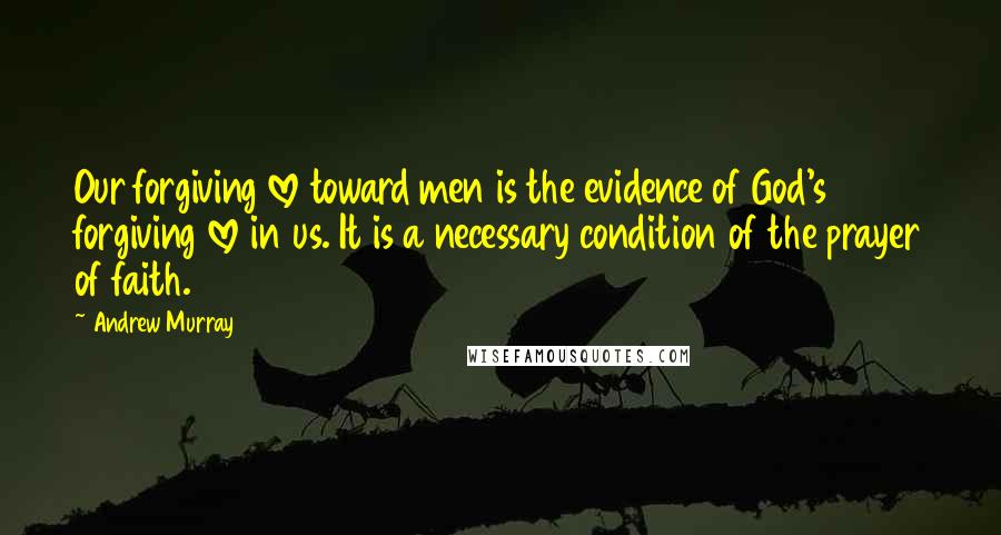 Andrew Murray Quotes: Our forgiving love toward men is the evidence of God's forgiving love in us. It is a necessary condition of the prayer of faith.