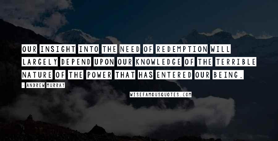 Andrew Murray Quotes: Our insight into the need of redemption will largely depend upon our knowledge of the terrible nature of the power that has entered our being.