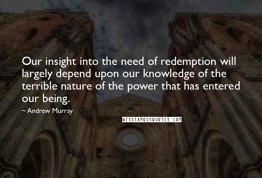 Andrew Murray Quotes: Our insight into the need of redemption will largely depend upon our knowledge of the terrible nature of the power that has entered our being.