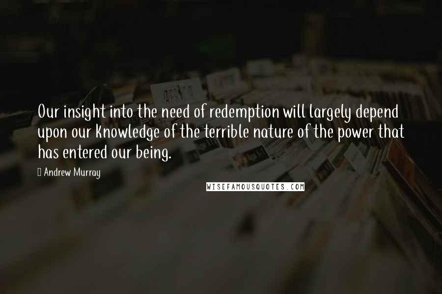 Andrew Murray Quotes: Our insight into the need of redemption will largely depend upon our knowledge of the terrible nature of the power that has entered our being.