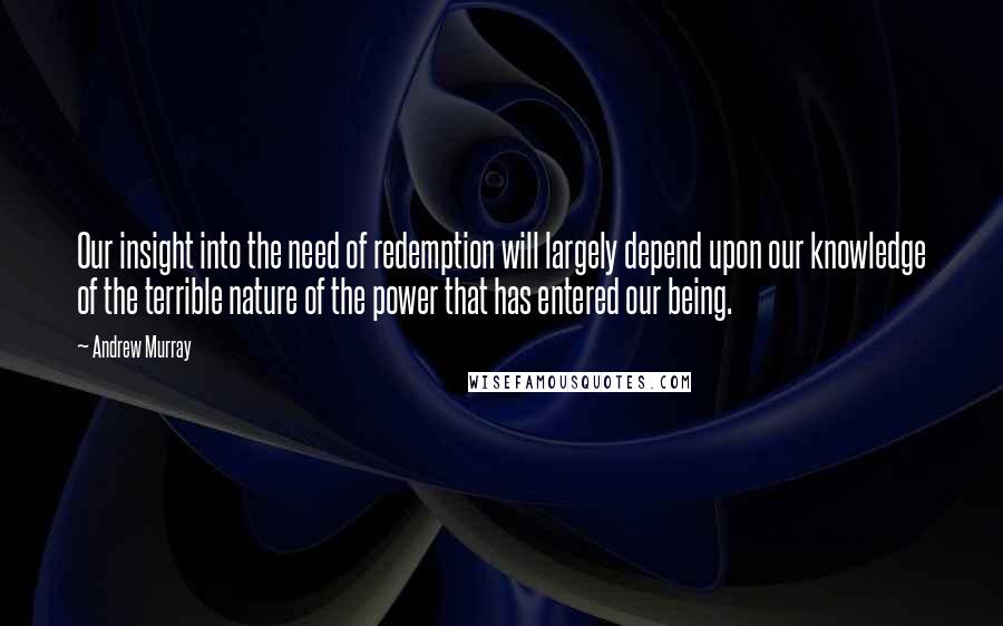 Andrew Murray Quotes: Our insight into the need of redemption will largely depend upon our knowledge of the terrible nature of the power that has entered our being.