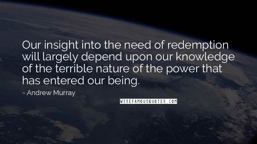 Andrew Murray Quotes: Our insight into the need of redemption will largely depend upon our knowledge of the terrible nature of the power that has entered our being.