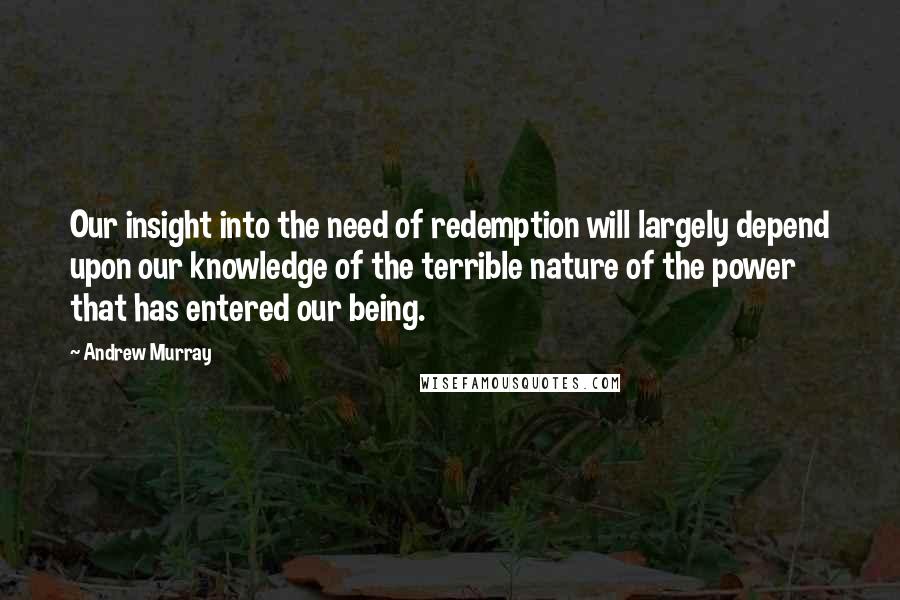 Andrew Murray Quotes: Our insight into the need of redemption will largely depend upon our knowledge of the terrible nature of the power that has entered our being.