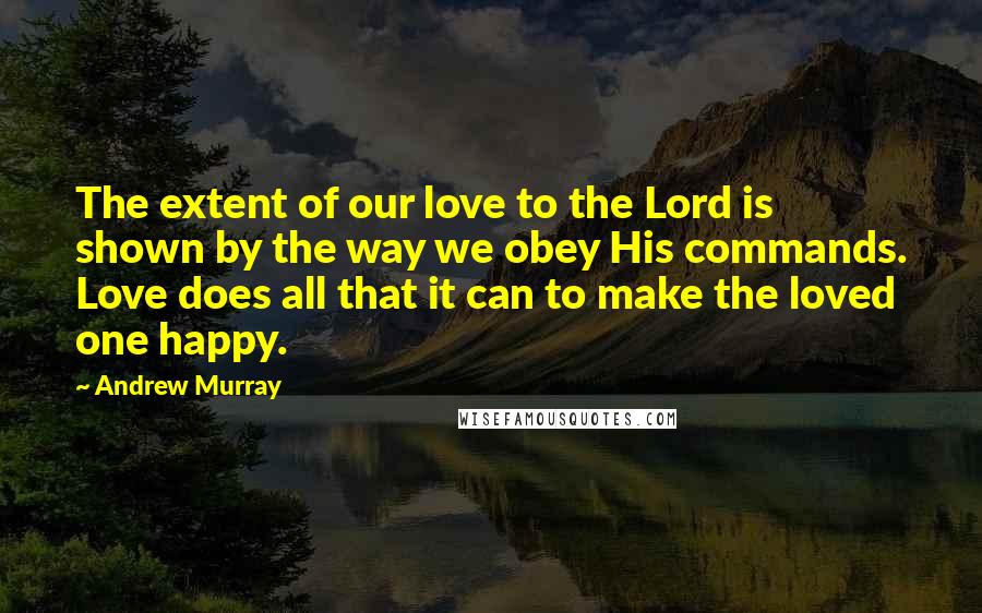 Andrew Murray Quotes: The extent of our love to the Lord is shown by the way we obey His commands. Love does all that it can to make the loved one happy.