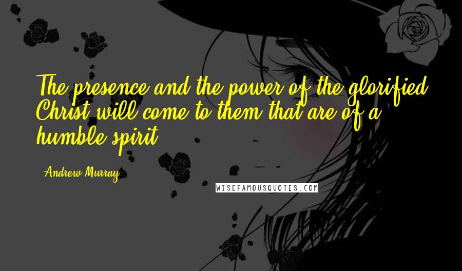 Andrew Murray Quotes: The presence and the power of the glorified Christ will come to them that are of a humble spirit.