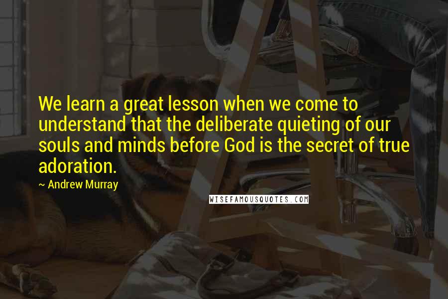 Andrew Murray Quotes: We learn a great lesson when we come to understand that the deliberate quieting of our souls and minds before God is the secret of true adoration.