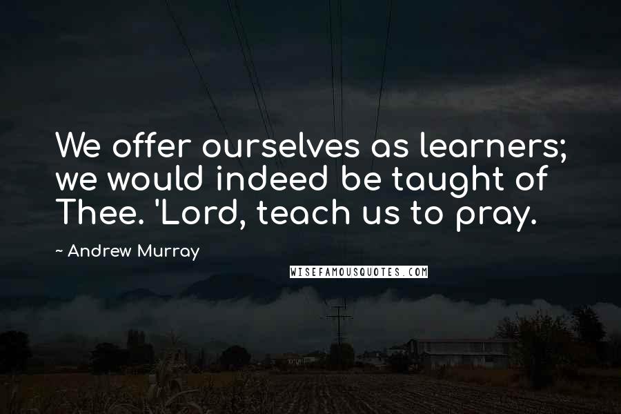 Andrew Murray Quotes: We offer ourselves as learners; we would indeed be taught of Thee. 'Lord, teach us to pray.