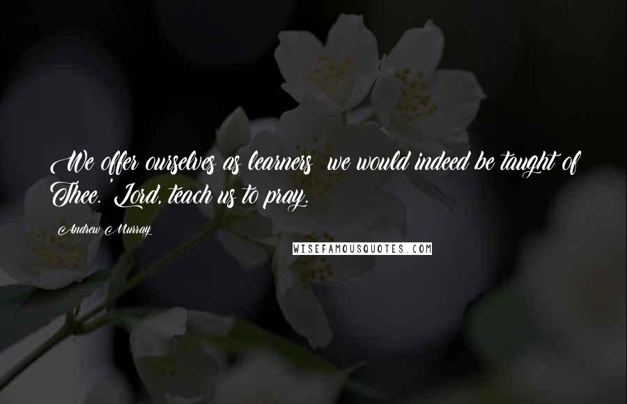 Andrew Murray Quotes: We offer ourselves as learners; we would indeed be taught of Thee. 'Lord, teach us to pray.