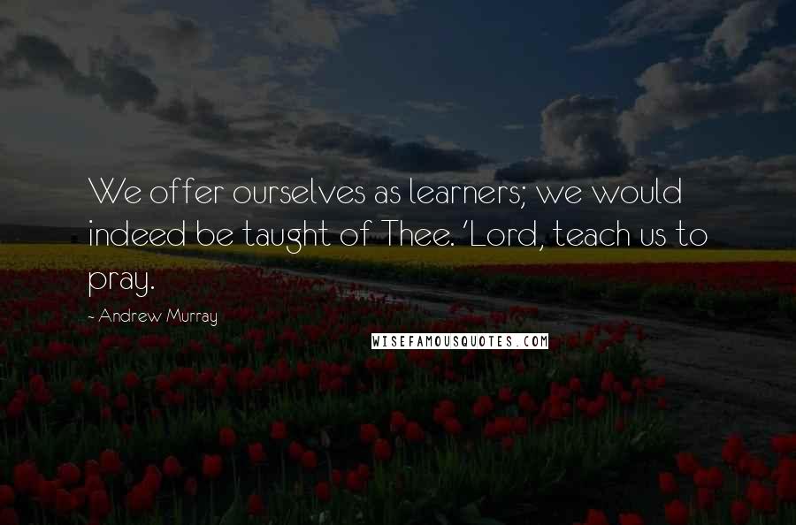 Andrew Murray Quotes: We offer ourselves as learners; we would indeed be taught of Thee. 'Lord, teach us to pray.