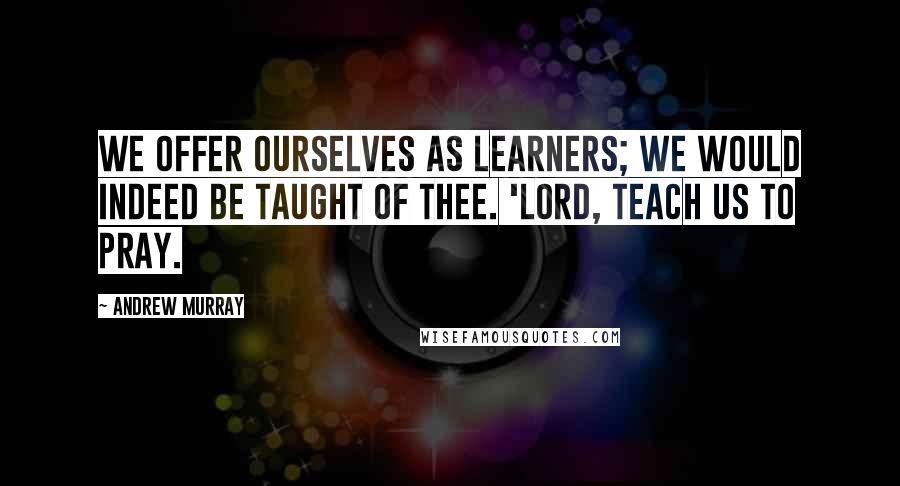 Andrew Murray Quotes: We offer ourselves as learners; we would indeed be taught of Thee. 'Lord, teach us to pray.