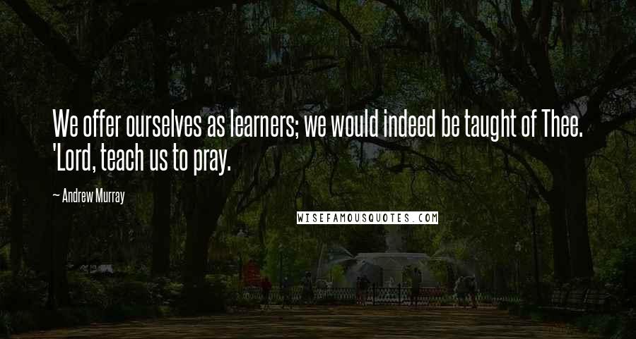 Andrew Murray Quotes: We offer ourselves as learners; we would indeed be taught of Thee. 'Lord, teach us to pray.