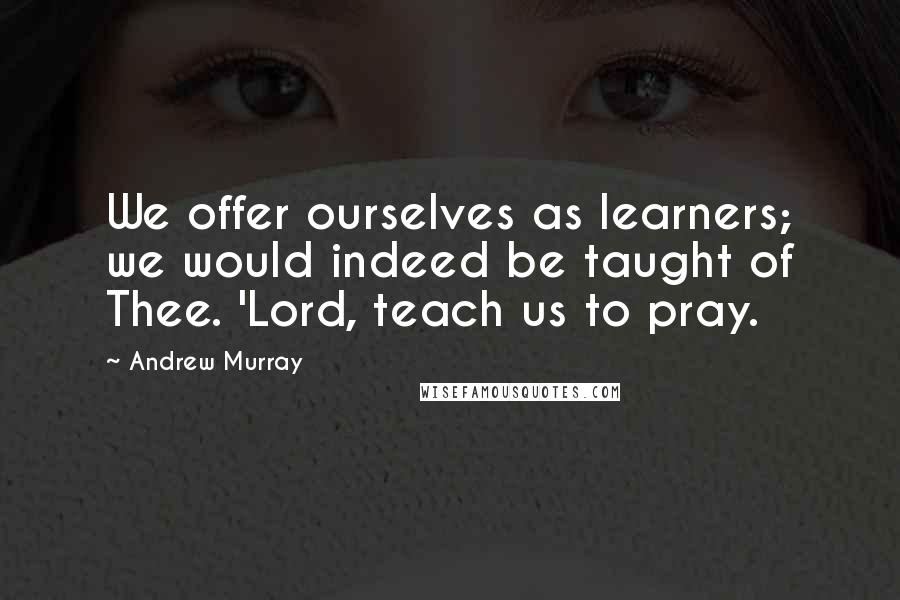 Andrew Murray Quotes: We offer ourselves as learners; we would indeed be taught of Thee. 'Lord, teach us to pray.