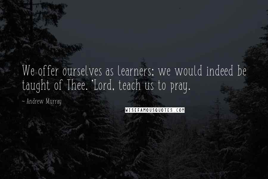 Andrew Murray Quotes: We offer ourselves as learners; we would indeed be taught of Thee. 'Lord, teach us to pray.