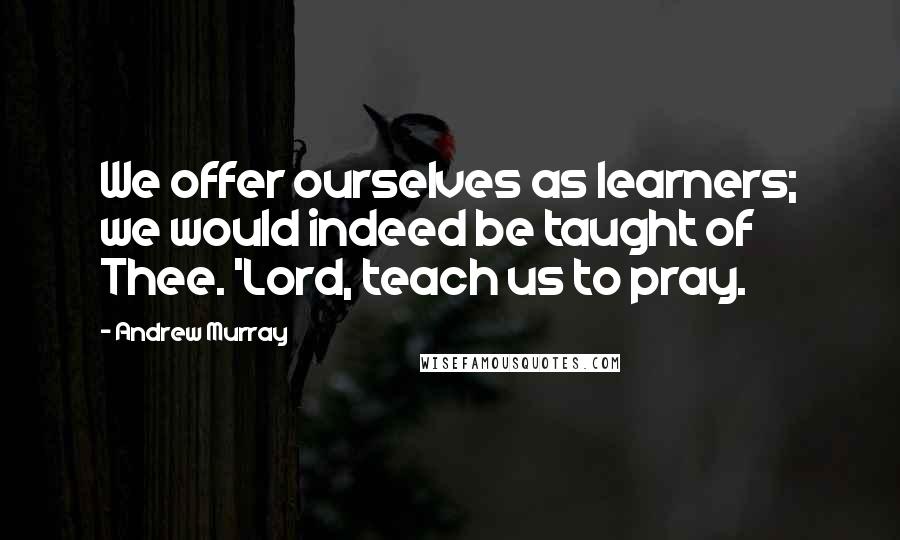 Andrew Murray Quotes: We offer ourselves as learners; we would indeed be taught of Thee. 'Lord, teach us to pray.