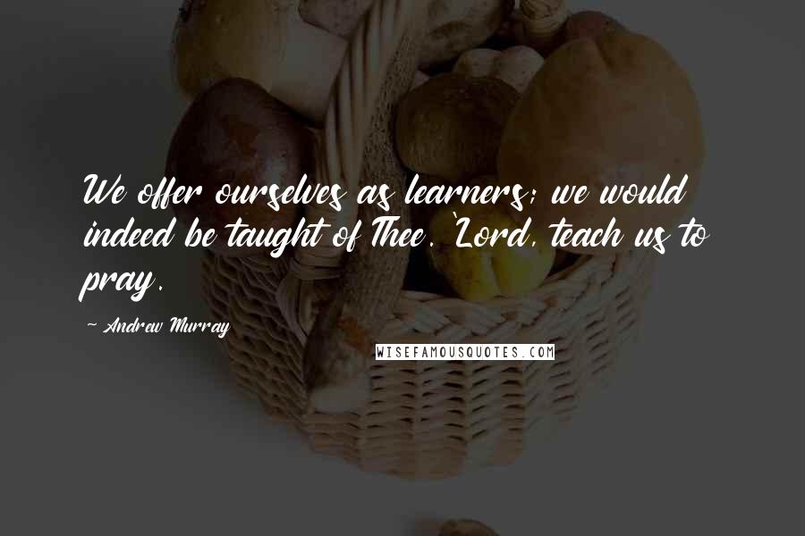 Andrew Murray Quotes: We offer ourselves as learners; we would indeed be taught of Thee. 'Lord, teach us to pray.