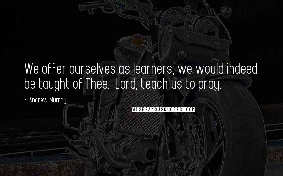 Andrew Murray Quotes: We offer ourselves as learners; we would indeed be taught of Thee. 'Lord, teach us to pray.