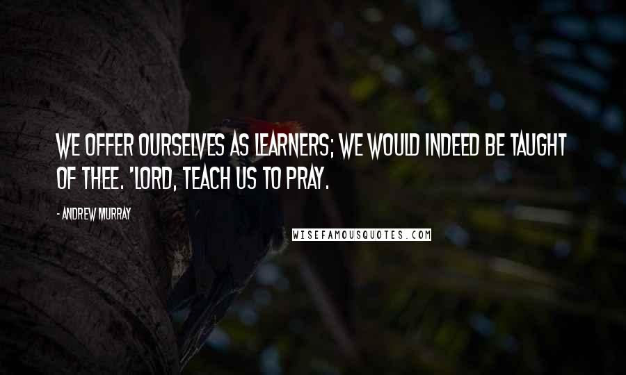 Andrew Murray Quotes: We offer ourselves as learners; we would indeed be taught of Thee. 'Lord, teach us to pray.