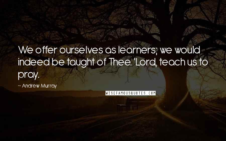 Andrew Murray Quotes: We offer ourselves as learners; we would indeed be taught of Thee. 'Lord, teach us to pray.