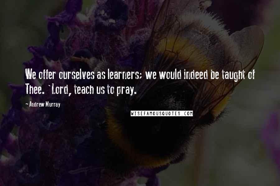 Andrew Murray Quotes: We offer ourselves as learners; we would indeed be taught of Thee. 'Lord, teach us to pray.