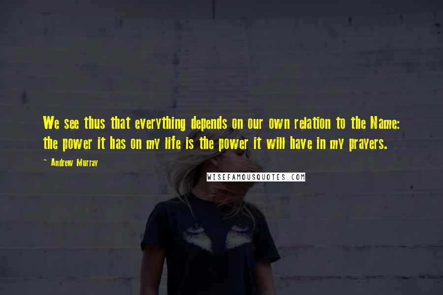 Andrew Murray Quotes: We see thus that everything depends on our own relation to the Name: the power it has on my life is the power it will have in my prayers.