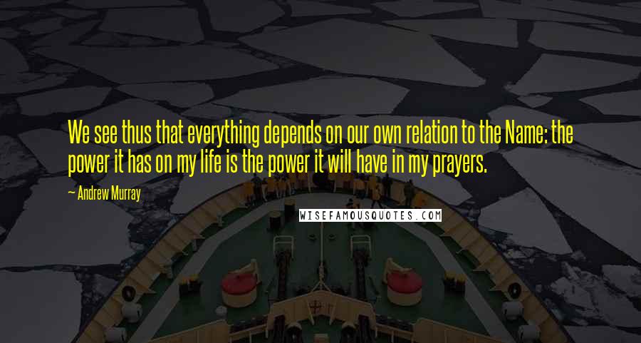 Andrew Murray Quotes: We see thus that everything depends on our own relation to the Name: the power it has on my life is the power it will have in my prayers.