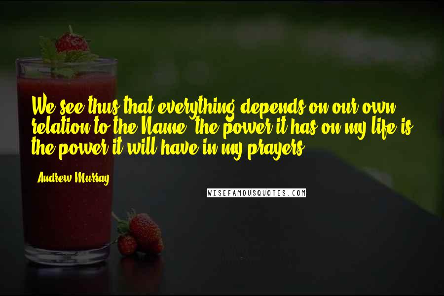 Andrew Murray Quotes: We see thus that everything depends on our own relation to the Name: the power it has on my life is the power it will have in my prayers.