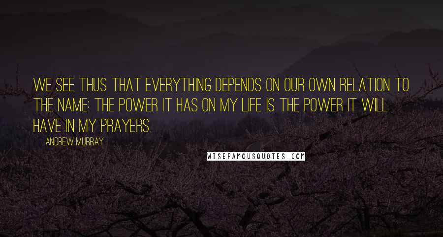 Andrew Murray Quotes: We see thus that everything depends on our own relation to the Name: the power it has on my life is the power it will have in my prayers.