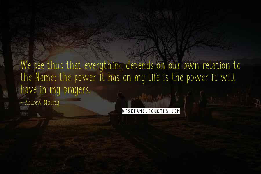 Andrew Murray Quotes: We see thus that everything depends on our own relation to the Name: the power it has on my life is the power it will have in my prayers.