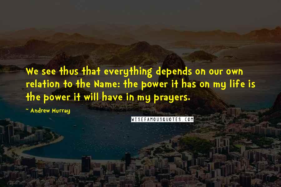 Andrew Murray Quotes: We see thus that everything depends on our own relation to the Name: the power it has on my life is the power it will have in my prayers.