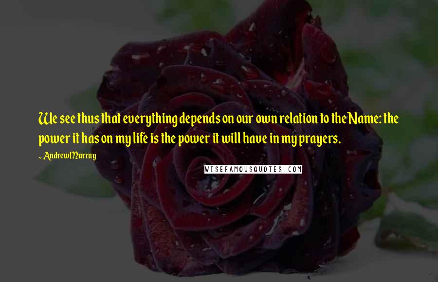 Andrew Murray Quotes: We see thus that everything depends on our own relation to the Name: the power it has on my life is the power it will have in my prayers.