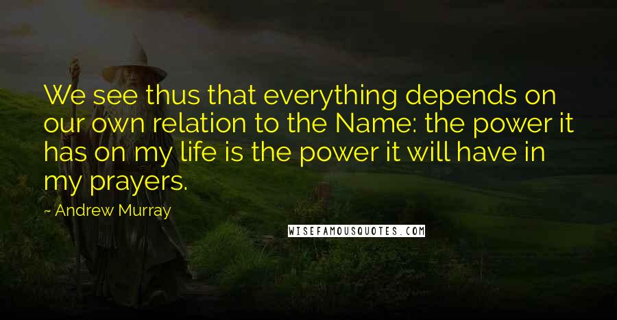 Andrew Murray Quotes: We see thus that everything depends on our own relation to the Name: the power it has on my life is the power it will have in my prayers.