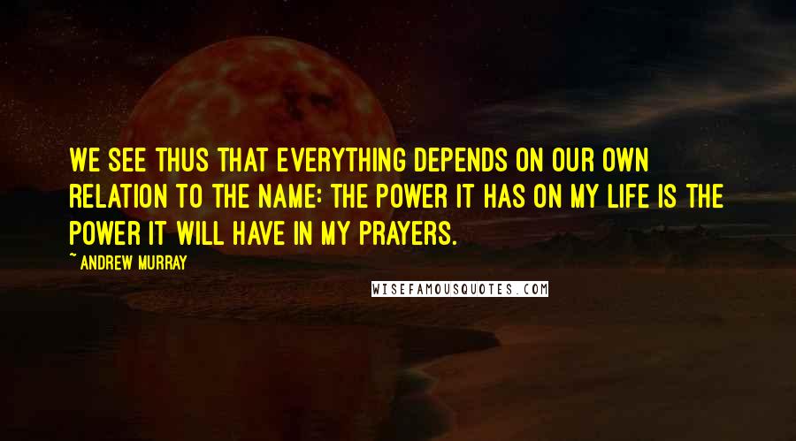 Andrew Murray Quotes: We see thus that everything depends on our own relation to the Name: the power it has on my life is the power it will have in my prayers.