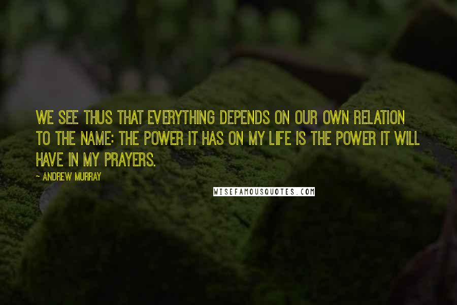 Andrew Murray Quotes: We see thus that everything depends on our own relation to the Name: the power it has on my life is the power it will have in my prayers.