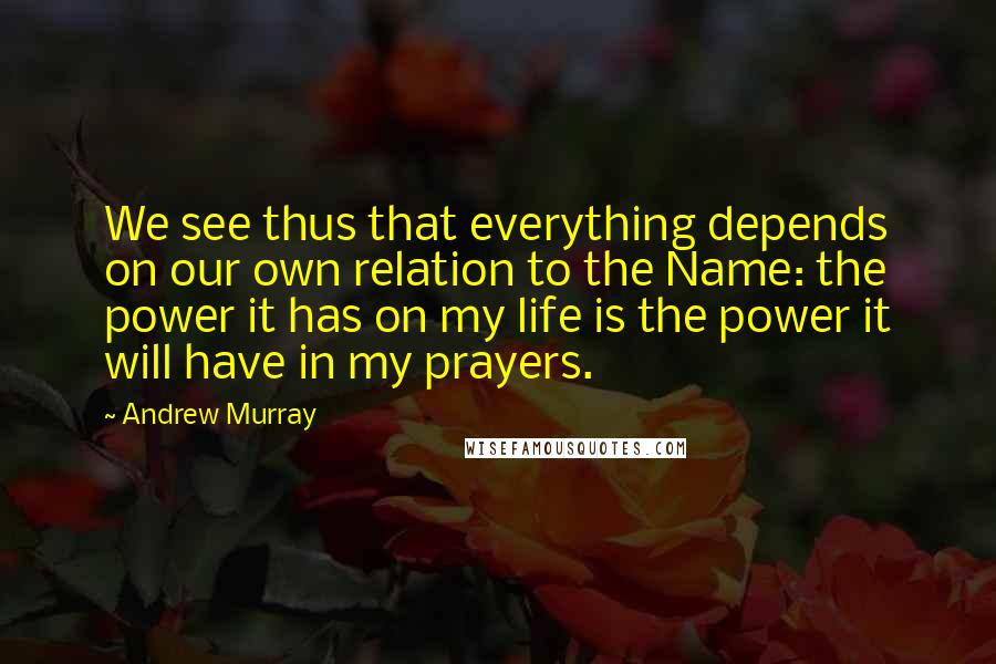 Andrew Murray Quotes: We see thus that everything depends on our own relation to the Name: the power it has on my life is the power it will have in my prayers.