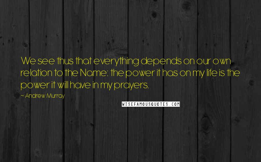 Andrew Murray Quotes: We see thus that everything depends on our own relation to the Name: the power it has on my life is the power it will have in my prayers.