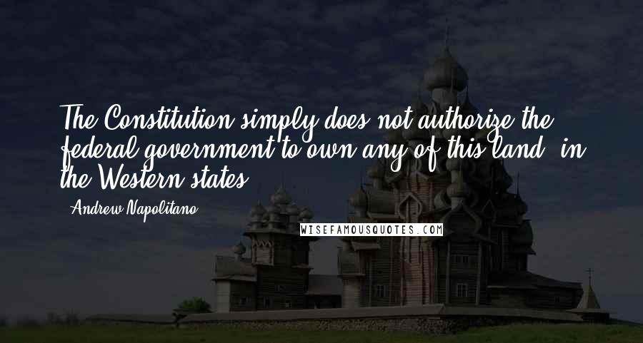 Andrew Napolitano Quotes: The Constitution simply does not authorize the federal government to own any of this land (in the Western states).