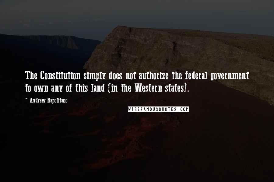 Andrew Napolitano Quotes: The Constitution simply does not authorize the federal government to own any of this land (in the Western states).