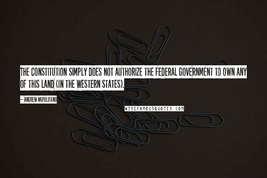 Andrew Napolitano Quotes: The Constitution simply does not authorize the federal government to own any of this land (in the Western states).