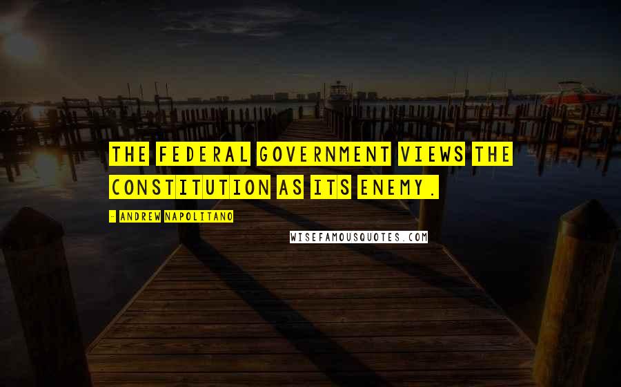 Andrew Napolitano Quotes: The federal government views the Constitution as its enemy.