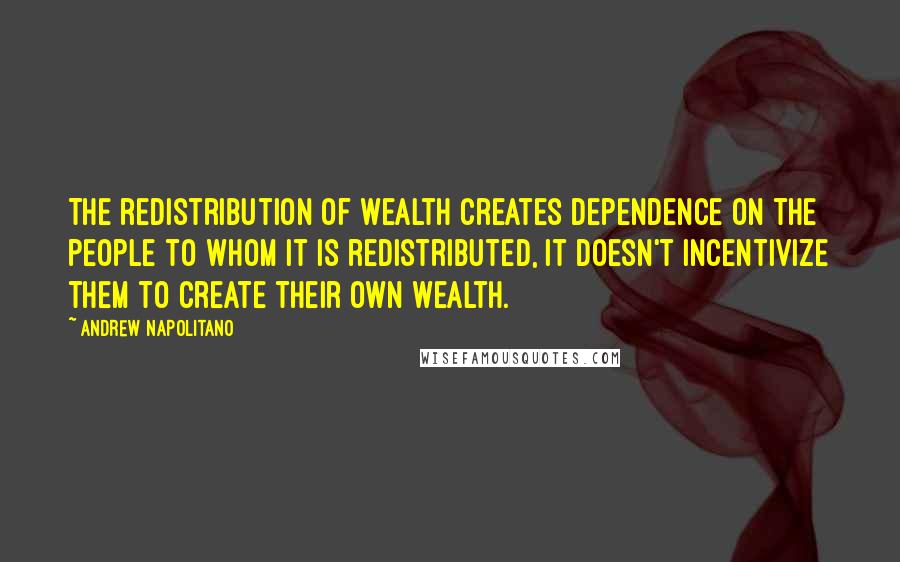 Andrew Napolitano Quotes: The redistribution of wealth creates dependence on the people to whom it is redistributed, it doesn't incentivize them to create their own wealth.