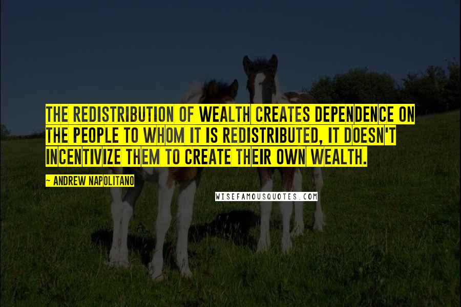 Andrew Napolitano Quotes: The redistribution of wealth creates dependence on the people to whom it is redistributed, it doesn't incentivize them to create their own wealth.