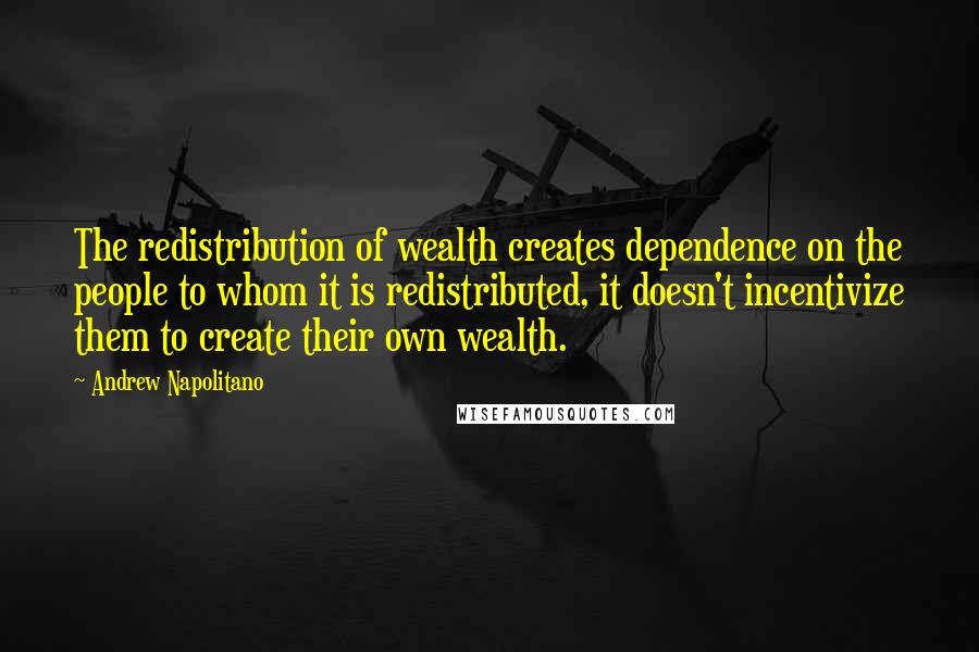 Andrew Napolitano Quotes: The redistribution of wealth creates dependence on the people to whom it is redistributed, it doesn't incentivize them to create their own wealth.