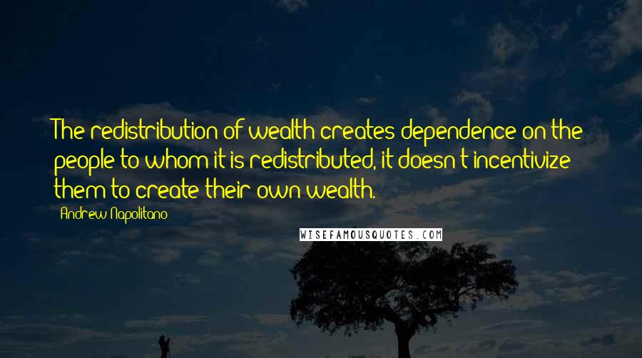 Andrew Napolitano Quotes: The redistribution of wealth creates dependence on the people to whom it is redistributed, it doesn't incentivize them to create their own wealth.