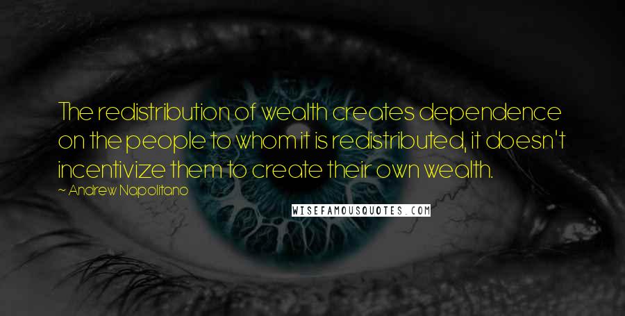 Andrew Napolitano Quotes: The redistribution of wealth creates dependence on the people to whom it is redistributed, it doesn't incentivize them to create their own wealth.