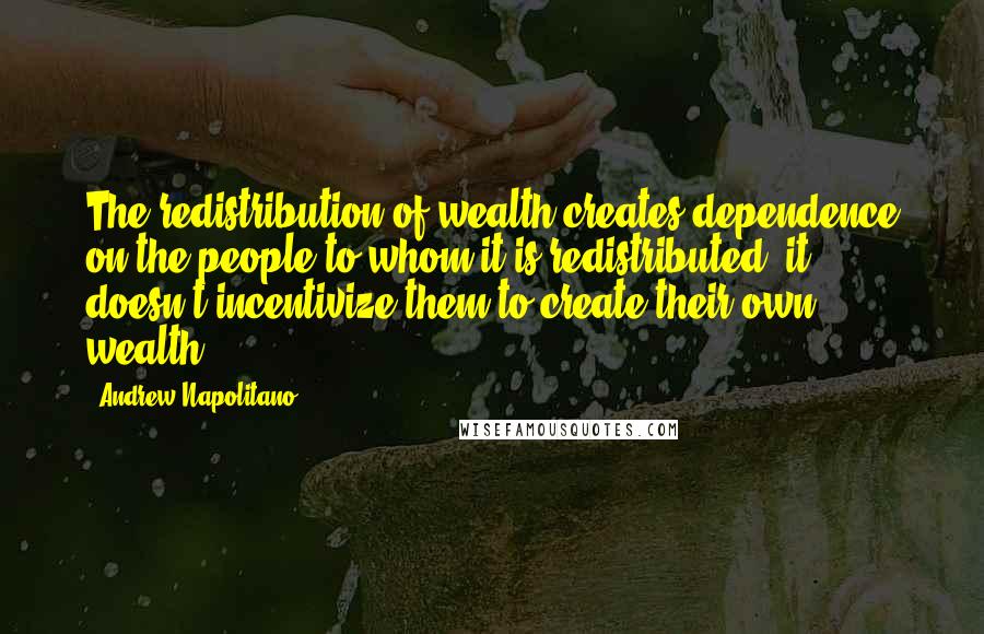 Andrew Napolitano Quotes: The redistribution of wealth creates dependence on the people to whom it is redistributed, it doesn't incentivize them to create their own wealth.