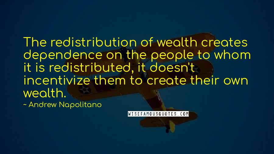 Andrew Napolitano Quotes: The redistribution of wealth creates dependence on the people to whom it is redistributed, it doesn't incentivize them to create their own wealth.