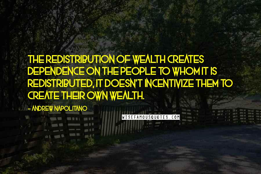 Andrew Napolitano Quotes: The redistribution of wealth creates dependence on the people to whom it is redistributed, it doesn't incentivize them to create their own wealth.